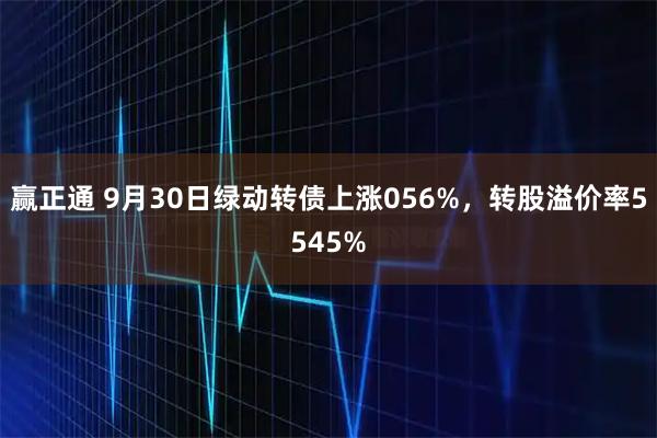 赢正通 9月30日绿动转债上涨056%，转股溢价率5545%
