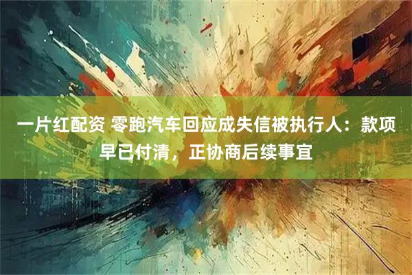 一片红配资 零跑汽车回应成失信被执行人：款项早已付清，正协商后续事宜