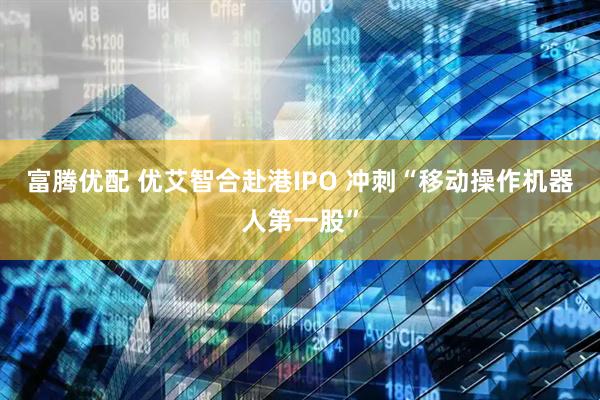 富腾优配 优艾智合赴港IPO 冲刺“移动操作机器人第一股”