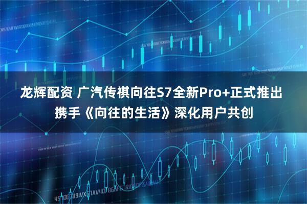 龙辉配资 广汽传祺向往S7全新Pro+正式推出 携手《向往的生活》深化用户共创