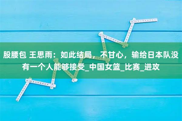 股腰包 王思雨：如此结局，不甘心，输给日本队没有一个人能够接受_中国女篮_比赛_进攻