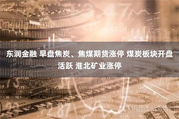 东润金融 早盘焦炭、焦煤期货涨停 煤炭板块开盘活跃 淮北矿业涨停
