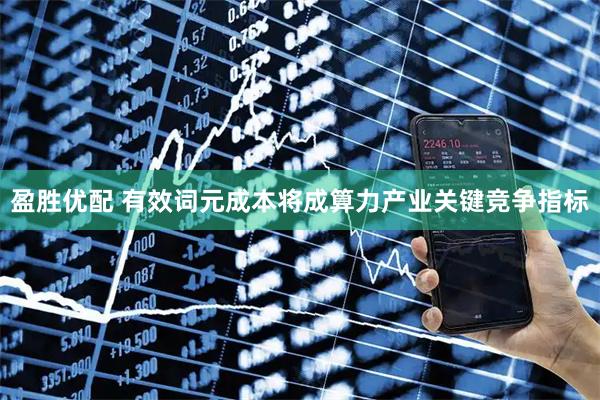 盈胜优配 有效词元成本将成算力产业关键竞争指标