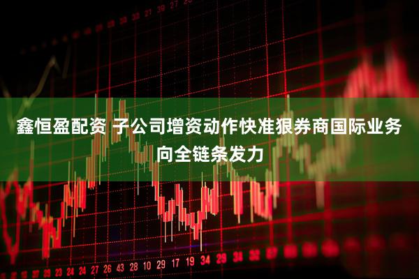 鑫恒盈配资 子公司增资动作快准狠券商国际业务向全链条发力